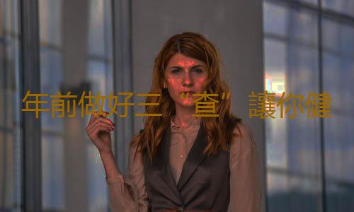 年前做好三“查”讓你健康安全過猴年
